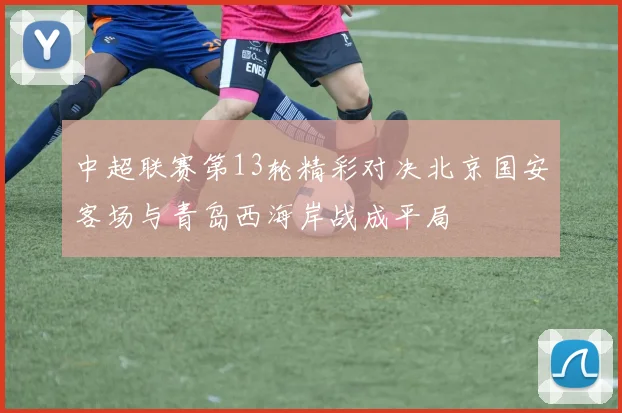 中超联赛第13轮精彩对决北京国安客场与青岛西海岸战成平局