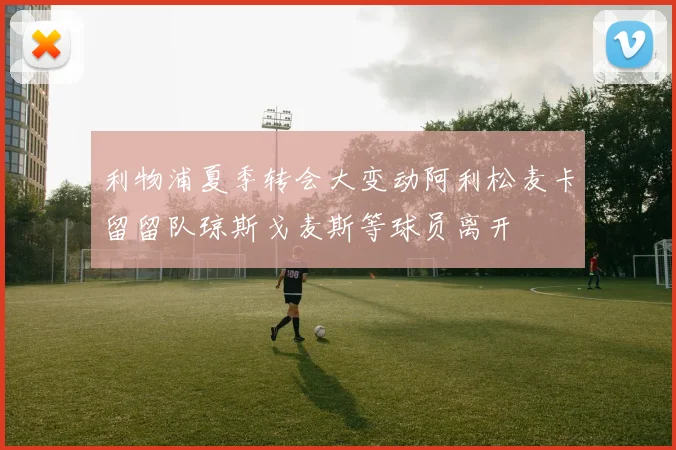 利物浦夏季转会大变动阿利松麦卡留留队琼斯戈麦斯等球员离开