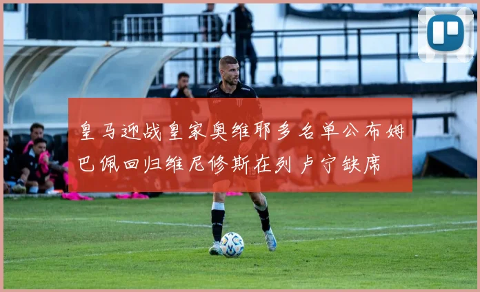 皇马迎战皇家奥维耶多名单公布姆巴佩回归维尼修斯在列卢宁缺席