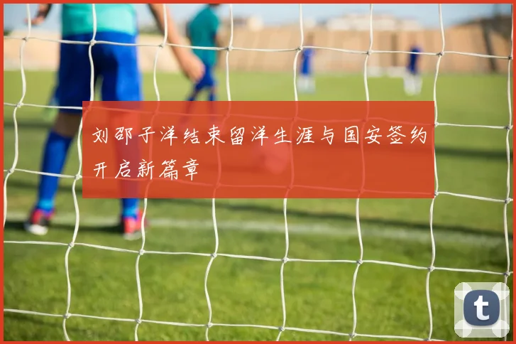 刘邵子洋结束留洋生涯与国安签约开启新篇章
