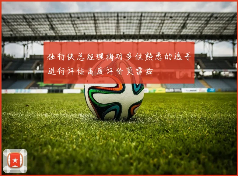 独行侠总经理梅对多位熟悉的选手进行评估高度评价莫雷兹