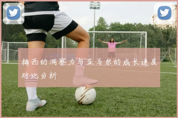 梅西的洞察力与亚马尔的成长速度对比分析