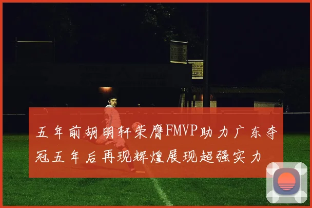 五年前胡明轩荣膺FMVP助力广东夺冠五年后再现辉煌展现超强实力