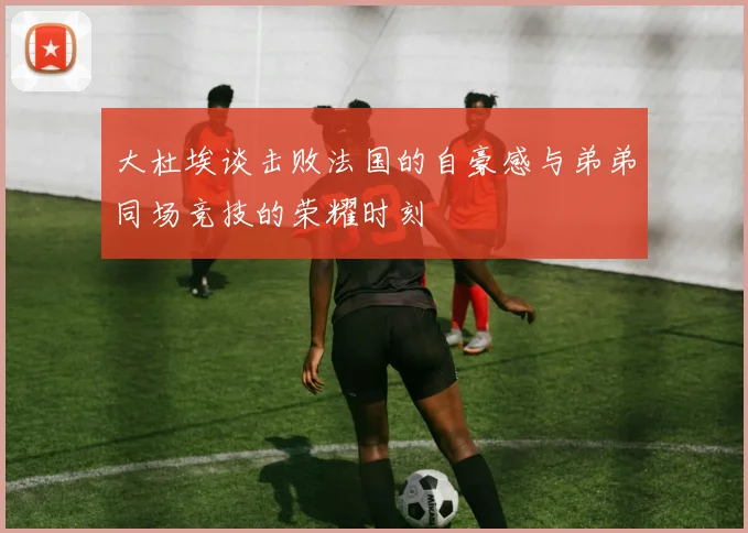 大杜埃谈击败法国的自豪感与弟弟同场竞技的荣耀时刻