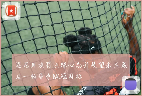 恩昆库谈罚点球心态并展望米兰最后一轮争夺欧冠目标