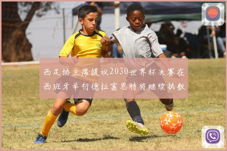 西足协主席提议2030世界杯决赛在西班牙举行德拉富恩特将继续执教国家队
