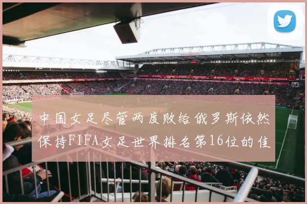 中国女足尽管两度败给俄罗斯依然保持FIFA女足世界排名第16位的佳绩