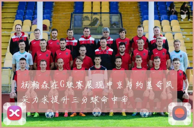 杨瀚森在G联赛展现申京与约基奇风采力求提升三分球命中率